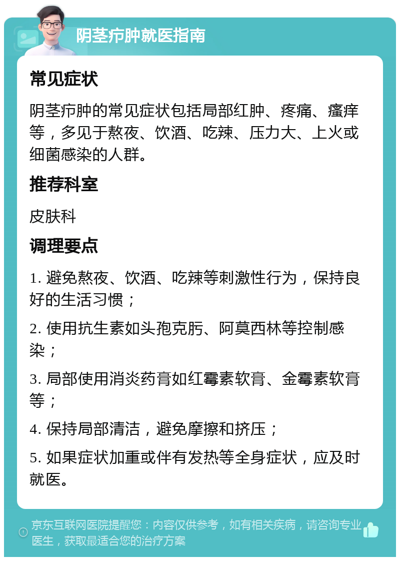 阴茎疖肿就医指南 常见症状 阴茎疖肿的常见症状包括局部红肿、疼痛、瘙痒等，多见于熬夜、饮酒、吃辣、压力大、上火或细菌感染的人群。 推荐科室 皮肤科 调理要点 1. 避免熬夜、饮酒、吃辣等刺激性行为，保持良好的生活习惯； 2. 使用抗生素如头孢克肟、阿莫西林等控制感染； 3. 局部使用消炎药膏如红霉素软膏、金霉素软膏等； 4. 保持局部清洁，避免摩擦和挤压； 5. 如果症状加重或伴有发热等全身症状，应及时就医。