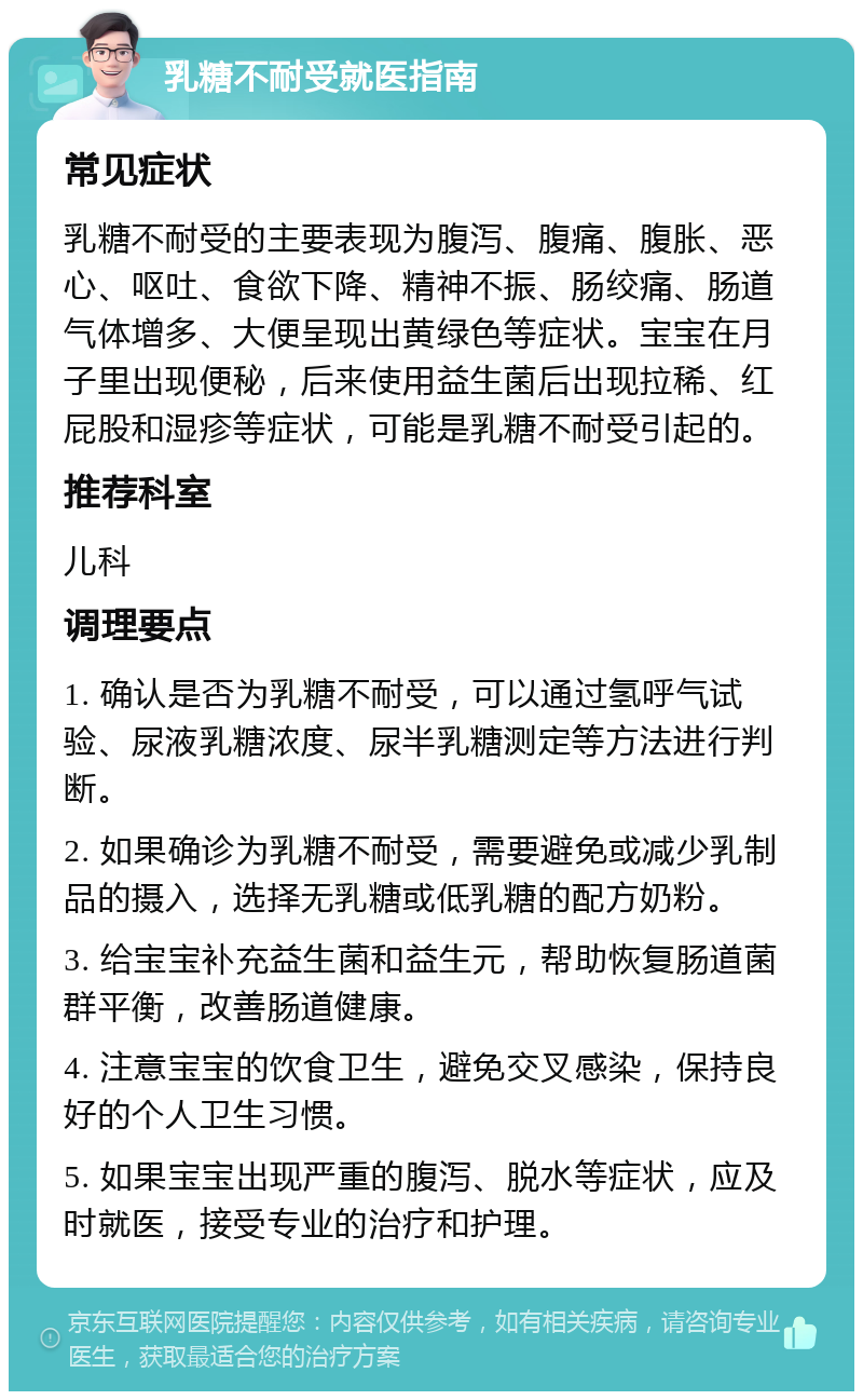 乳糖不耐受就医指南 常见症状 乳糖不耐受的主要表现为腹泻、腹痛、腹胀、恶心、呕吐、食欲下降、精神不振、肠绞痛、肠道气体增多、大便呈现出黄绿色等症状。宝宝在月子里出现便秘，后来使用益生菌后出现拉稀、红屁股和湿疹等症状，可能是乳糖不耐受引起的。 推荐科室 儿科 调理要点 1. 确认是否为乳糖不耐受，可以通过氢呼气试验、尿液乳糖浓度、尿半乳糖测定等方法进行判断。 2. 如果确诊为乳糖不耐受，需要避免或减少乳制品的摄入，选择无乳糖或低乳糖的配方奶粉。 3. 给宝宝补充益生菌和益生元，帮助恢复肠道菌群平衡，改善肠道健康。 4. 注意宝宝的饮食卫生，避免交叉感染，保持良好的个人卫生习惯。 5. 如果宝宝出现严重的腹泻、脱水等症状，应及时就医，接受专业的治疗和护理。