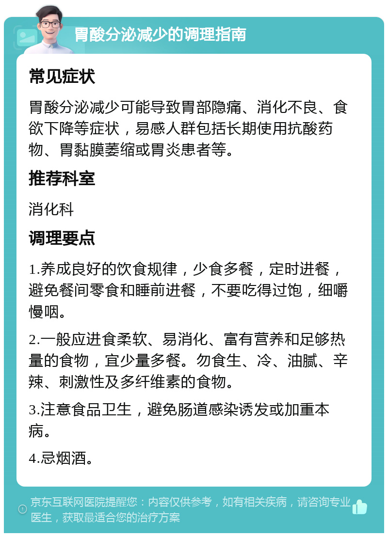 胃酸分泌减少的调理指南 常见症状 胃酸分泌减少可能导致胃部隐痛、消化不良、食欲下降等症状，易感人群包括长期使用抗酸药物、胃黏膜萎缩或胃炎患者等。 推荐科室 消化科 调理要点 1.养成良好的饮食规律，少食多餐，定时进餐，避免餐间零食和睡前进餐，不要吃得过饱，细嚼慢咽。 2.一般应进食柔软、易消化、富有营养和足够热量的食物，宜少量多餐。勿食生、冷、油腻、辛辣、刺激性及多纤维素的食物。 3.注意食品卫生，避免肠道感染诱发或加重本病。 4.忌烟酒。