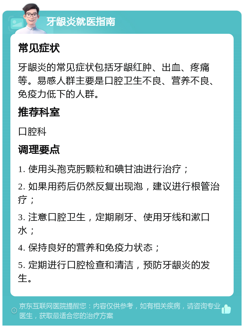 牙龈炎就医指南 常见症状 牙龈炎的常见症状包括牙龈红肿、出血、疼痛等。易感人群主要是口腔卫生不良、营养不良、免疫力低下的人群。 推荐科室 口腔科 调理要点 1. 使用头孢克肟颗粒和碘甘油进行治疗； 2. 如果用药后仍然反复出现泡，建议进行根管治疗； 3. 注意口腔卫生，定期刷牙、使用牙线和漱口水； 4. 保持良好的营养和免疫力状态； 5. 定期进行口腔检查和清洁，预防牙龈炎的发生。