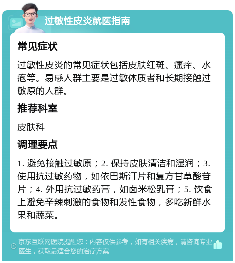 过敏性皮炎就医指南 常见症状 过敏性皮炎的常见症状包括皮肤红斑、瘙痒、水疱等。易感人群主要是过敏体质者和长期接触过敏原的人群。 推荐科室 皮肤科 调理要点 1. 避免接触过敏原；2. 保持皮肤清洁和湿润；3. 使用抗过敏药物，如依巴斯汀片和复方甘草酸苷片；4. 外用抗过敏药膏，如卤米松乳膏；5. 饮食上避免辛辣刺激的食物和发性食物，多吃新鲜水果和蔬菜。