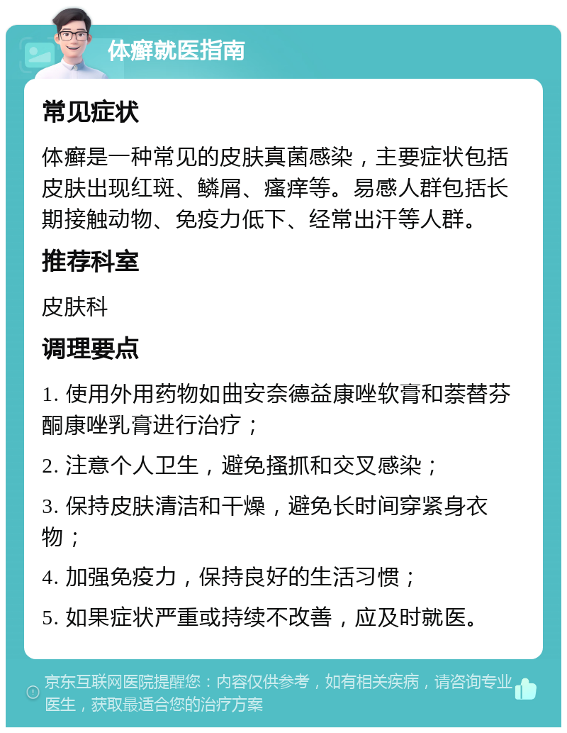 体癣就医指南 常见症状 体癣是一种常见的皮肤真菌感染，主要症状包括皮肤出现红斑、鳞屑、瘙痒等。易感人群包括长期接触动物、免疫力低下、经常出汗等人群。 推荐科室 皮肤科 调理要点 1. 使用外用药物如曲安奈德益康唑软膏和萘替芬酮康唑乳膏进行治疗； 2. 注意个人卫生，避免搔抓和交叉感染； 3. 保持皮肤清洁和干燥，避免长时间穿紧身衣物； 4. 加强免疫力，保持良好的生活习惯； 5. 如果症状严重或持续不改善，应及时就医。