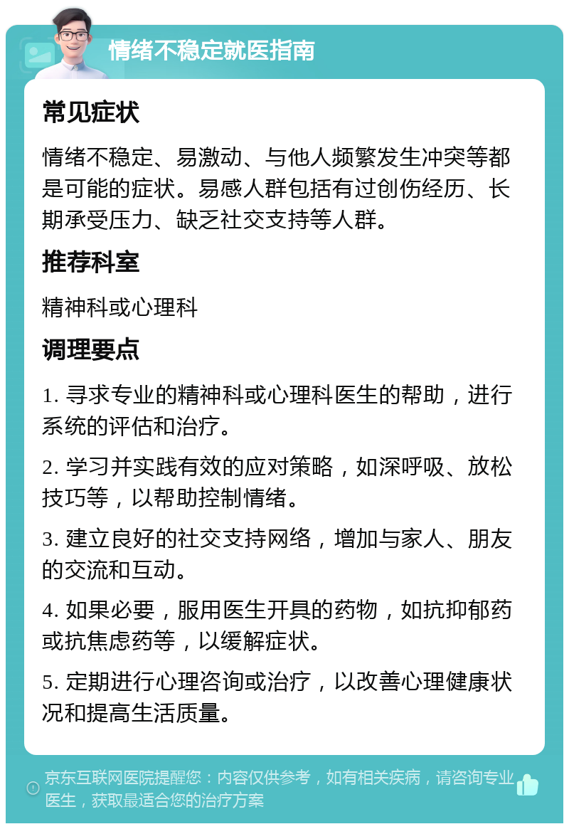 情绪不稳定就医指南 常见症状 情绪不稳定、易激动、与他人频繁发生冲突等都是可能的症状。易感人群包括有过创伤经历、长期承受压力、缺乏社交支持等人群。 推荐科室 精神科或心理科 调理要点 1. 寻求专业的精神科或心理科医生的帮助，进行系统的评估和治疗。 2. 学习并实践有效的应对策略，如深呼吸、放松技巧等，以帮助控制情绪。 3. 建立良好的社交支持网络，增加与家人、朋友的交流和互动。 4. 如果必要，服用医生开具的药物，如抗抑郁药或抗焦虑药等，以缓解症状。 5. 定期进行心理咨询或治疗，以改善心理健康状况和提高生活质量。