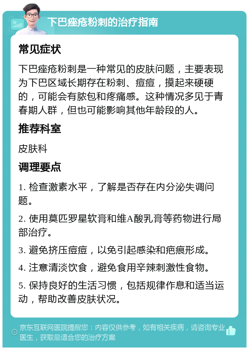 下巴痤疮粉刺的治疗指南 常见症状 下巴痤疮粉刺是一种常见的皮肤问题，主要表现为下巴区域长期存在粉刺、痘痘，摸起来硬硬的，可能会有脓包和疼痛感。这种情况多见于青春期人群，但也可能影响其他年龄段的人。 推荐科室 皮肤科 调理要点 1. 检查激素水平，了解是否存在内分泌失调问题。 2. 使用莫匹罗星软膏和维A酸乳膏等药物进行局部治疗。 3. 避免挤压痘痘，以免引起感染和疤痕形成。 4. 注意清淡饮食，避免食用辛辣刺激性食物。 5. 保持良好的生活习惯，包括规律作息和适当运动，帮助改善皮肤状况。