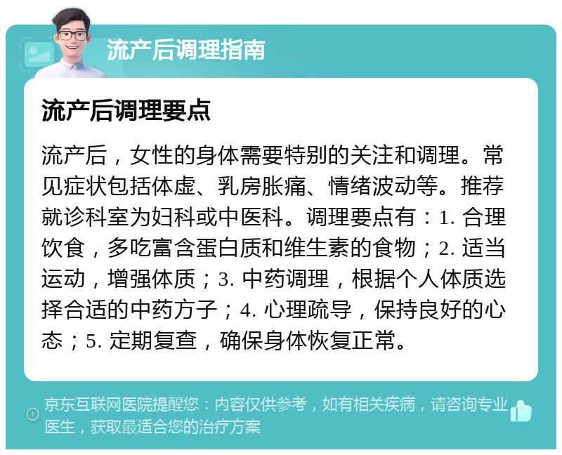 流产后调理指南 流产后调理要点 流产后，女性的身体需要特别的关注和调理。常见症状包括体虚、乳房胀痛、情绪波动等。推荐就诊科室为妇科或中医科。调理要点有：1. 合理饮食，多吃富含蛋白质和维生素的食物；2. 适当运动，增强体质；3. 中药调理，根据个人体质选择合适的中药方子；4. 心理疏导，保持良好的心态；5. 定期复查，确保身体恢复正常。