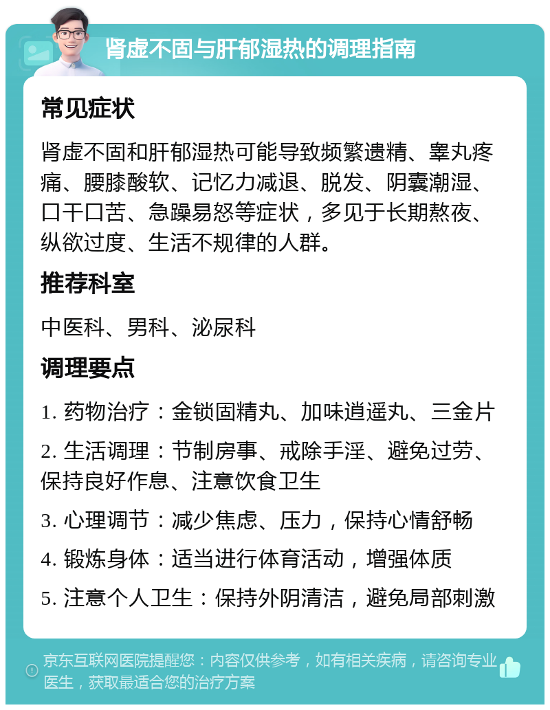 肾虚不固与肝郁湿热的调理指南 常见症状 肾虚不固和肝郁湿热可能导致频繁遗精、睾丸疼痛、腰膝酸软、记忆力减退、脱发、阴囊潮湿、口干口苦、急躁易怒等症状，多见于长期熬夜、纵欲过度、生活不规律的人群。 推荐科室 中医科、男科、泌尿科 调理要点 1. 药物治疗：金锁固精丸、加味逍遥丸、三金片 2. 生活调理：节制房事、戒除手淫、避免过劳、保持良好作息、注意饮食卫生 3. 心理调节：减少焦虑、压力，保持心情舒畅 4. 锻炼身体：适当进行体育活动，增强体质 5. 注意个人卫生：保持外阴清洁，避免局部刺激