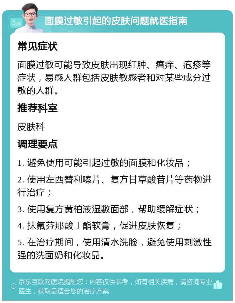 面膜过敏引起的皮肤问题就医指南 常见症状 面膜过敏可能导致皮肤出现红肿、瘙痒、疱疹等症状，易感人群包括皮肤敏感者和对某些成分过敏的人群。 推荐科室 皮肤科 调理要点 1. 避免使用可能引起过敏的面膜和化妆品； 2. 使用左西替利嗪片、复方甘草酸苷片等药物进行治疗； 3. 使用复方黄柏液湿敷面部，帮助缓解症状； 4. 抹氟芬那酸丁酯软膏，促进皮肤恢复； 5. 在治疗期间，使用清水洗脸，避免使用刺激性强的洗面奶和化妆品。