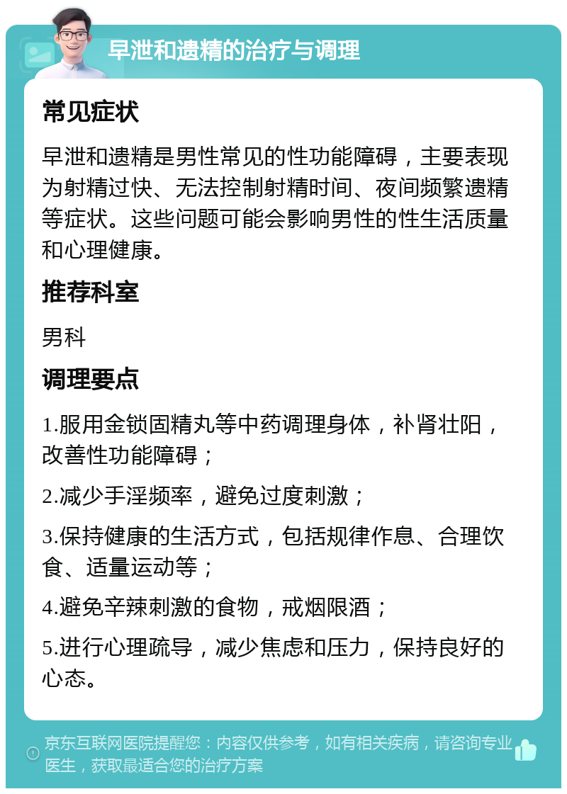 早泄和遗精的治疗与调理 常见症状 早泄和遗精是男性常见的性功能障碍，主要表现为射精过快、无法控制射精时间、夜间频繁遗精等症状。这些问题可能会影响男性的性生活质量和心理健康。 推荐科室 男科 调理要点 1.服用金锁固精丸等中药调理身体，补肾壮阳，改善性功能障碍； 2.减少手淫频率，避免过度刺激； 3.保持健康的生活方式，包括规律作息、合理饮食、适量运动等； 4.避免辛辣刺激的食物，戒烟限酒； 5.进行心理疏导，减少焦虑和压力，保持良好的心态。