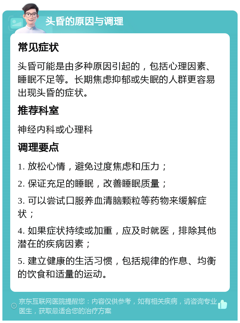 头昏的原因与调理 常见症状 头昏可能是由多种原因引起的，包括心理因素、睡眠不足等。长期焦虑抑郁或失眠的人群更容易出现头昏的症状。 推荐科室 神经内科或心理科 调理要点 1. 放松心情，避免过度焦虑和压力； 2. 保证充足的睡眠，改善睡眠质量； 3. 可以尝试口服养血清脑颗粒等药物来缓解症状； 4. 如果症状持续或加重，应及时就医，排除其他潜在的疾病因素； 5. 建立健康的生活习惯，包括规律的作息、均衡的饮食和适量的运动。