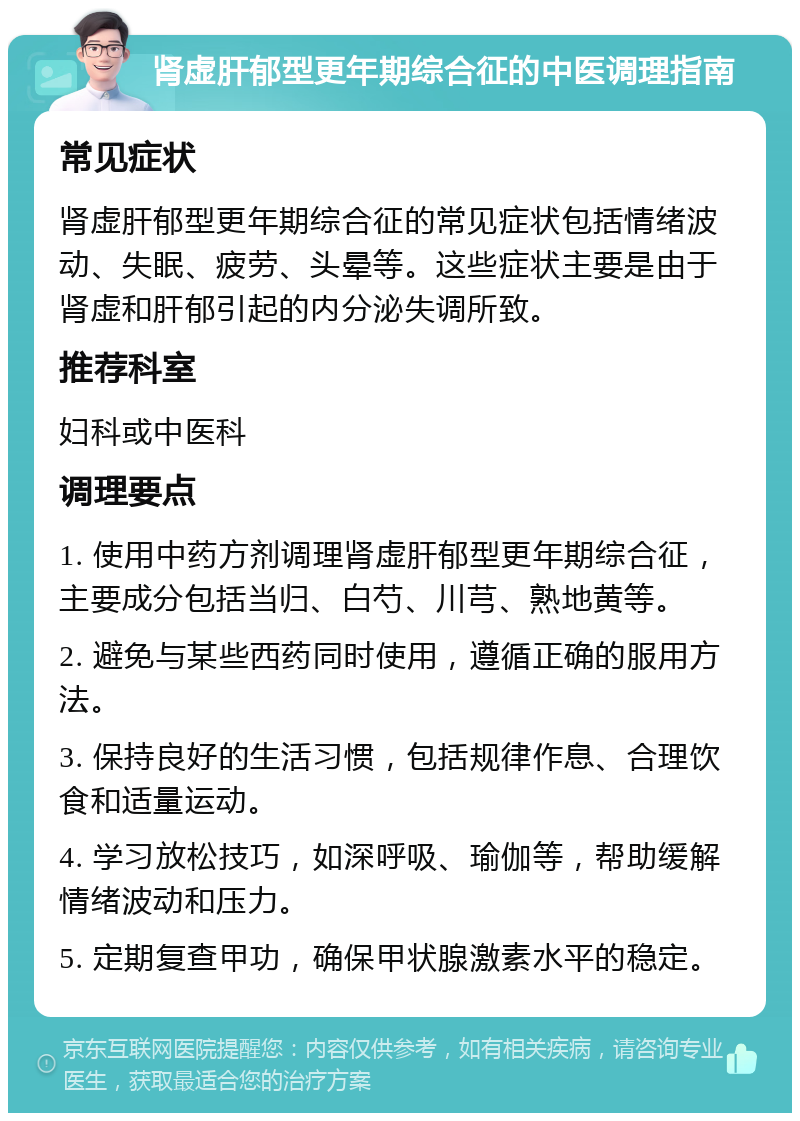 肾虚肝郁型更年期综合征的中医调理指南 常见症状 肾虚肝郁型更年期综合征的常见症状包括情绪波动、失眠、疲劳、头晕等。这些症状主要是由于肾虚和肝郁引起的内分泌失调所致。 推荐科室 妇科或中医科 调理要点 1. 使用中药方剂调理肾虚肝郁型更年期综合征，主要成分包括当归、白芍、川芎、熟地黄等。 2. 避免与某些西药同时使用，遵循正确的服用方法。 3. 保持良好的生活习惯，包括规律作息、合理饮食和适量运动。 4. 学习放松技巧，如深呼吸、瑜伽等，帮助缓解情绪波动和压力。 5. 定期复查甲功，确保甲状腺激素水平的稳定。