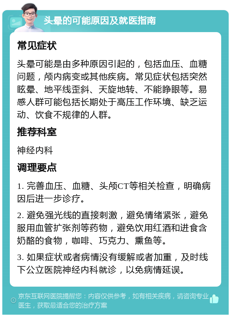 头晕的可能原因及就医指南 常见症状 头晕可能是由多种原因引起的，包括血压、血糖问题，颅内病变或其他疾病。常见症状包括突然眩晕、地平线歪斜、天旋地转、不能睁眼等。易感人群可能包括长期处于高压工作环境、缺乏运动、饮食不规律的人群。 推荐科室 神经内科 调理要点 1. 完善血压、血糖、头颅CT等相关检查，明确病因后进一步诊疗。 2. 避免强光线的直接刺激，避免情绪紧张，避免服用血管扩张剂等药物，避免饮用红酒和进食含奶酪的食物，咖啡、巧克力、熏鱼等。 3. 如果症状或者病情没有缓解或者加重，及时线下公立医院神经内科就诊，以免病情延误。