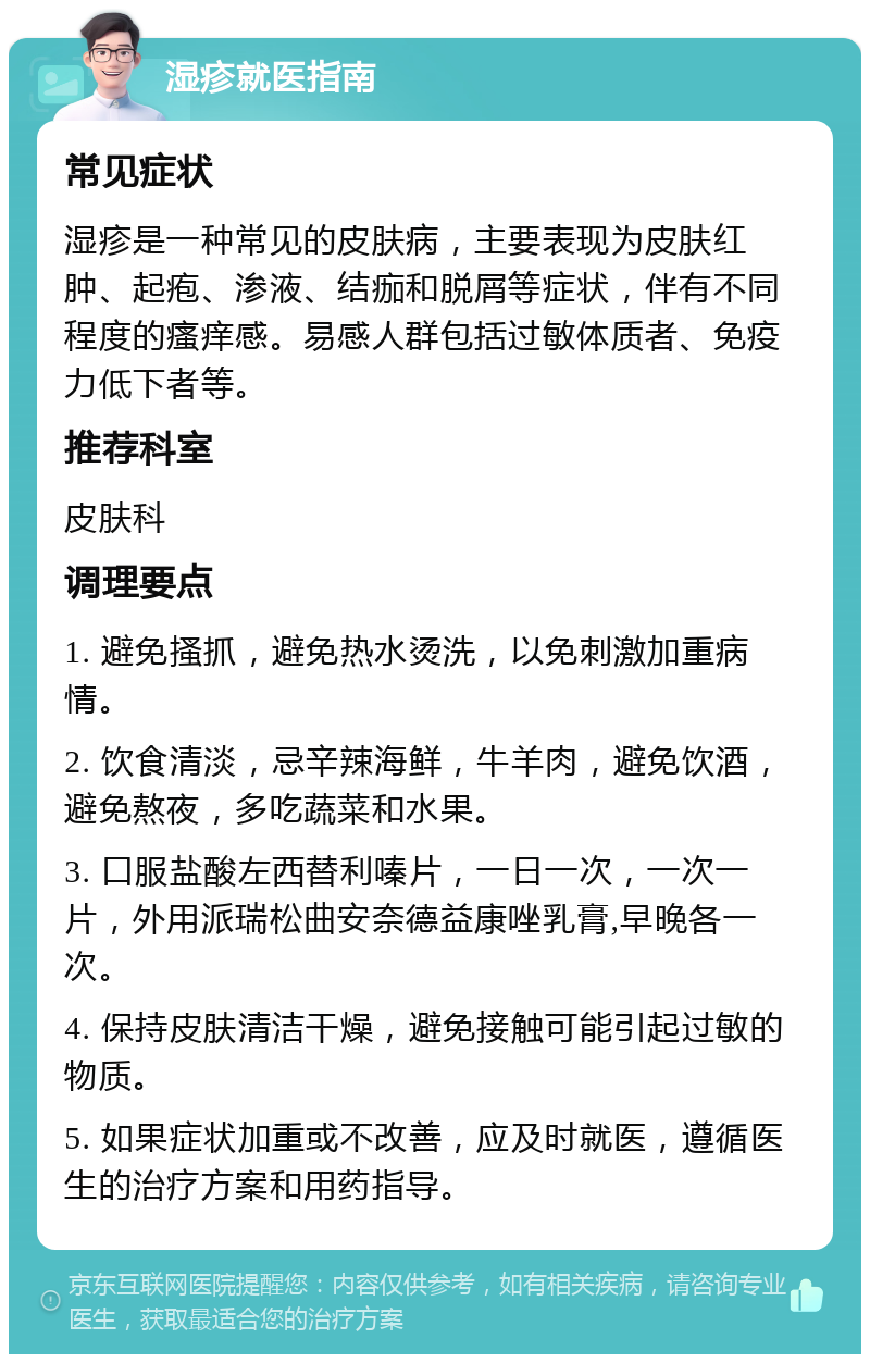 湿疹就医指南 常见症状 湿疹是一种常见的皮肤病，主要表现为皮肤红肿、起疱、渗液、结痂和脱屑等症状，伴有不同程度的瘙痒感。易感人群包括过敏体质者、免疫力低下者等。 推荐科室 皮肤科 调理要点 1. 避免搔抓，避免热水烫洗，以免刺激加重病情。 2. 饮食清淡，忌辛辣海鲜，牛羊肉，避免饮酒，避免熬夜，多吃蔬菜和水果。 3. 口服盐酸左西替利嗪片，一日一次，一次一片，外用派瑞松曲安奈德益康唑乳膏,早晚各一次。 4. 保持皮肤清洁干燥，避免接触可能引起过敏的物质。 5. 如果症状加重或不改善，应及时就医，遵循医生的治疗方案和用药指导。