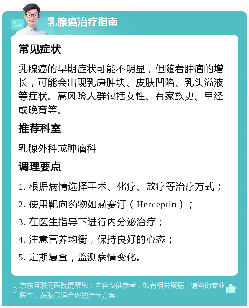 乳腺癌治疗指南 常见症状 乳腺癌的早期症状可能不明显，但随着肿瘤的增长，可能会出现乳房肿块、皮肤凹陷、乳头溢液等症状。高风险人群包括女性、有家族史、早经或晚育等。 推荐科室 乳腺外科或肿瘤科 调理要点 1. 根据病情选择手术、化疗、放疗等治疗方式； 2. 使用靶向药物如赫赛汀（Herceptin）； 3. 在医生指导下进行内分泌治疗； 4. 注意营养均衡，保持良好的心态； 5. 定期复查，监测病情变化。