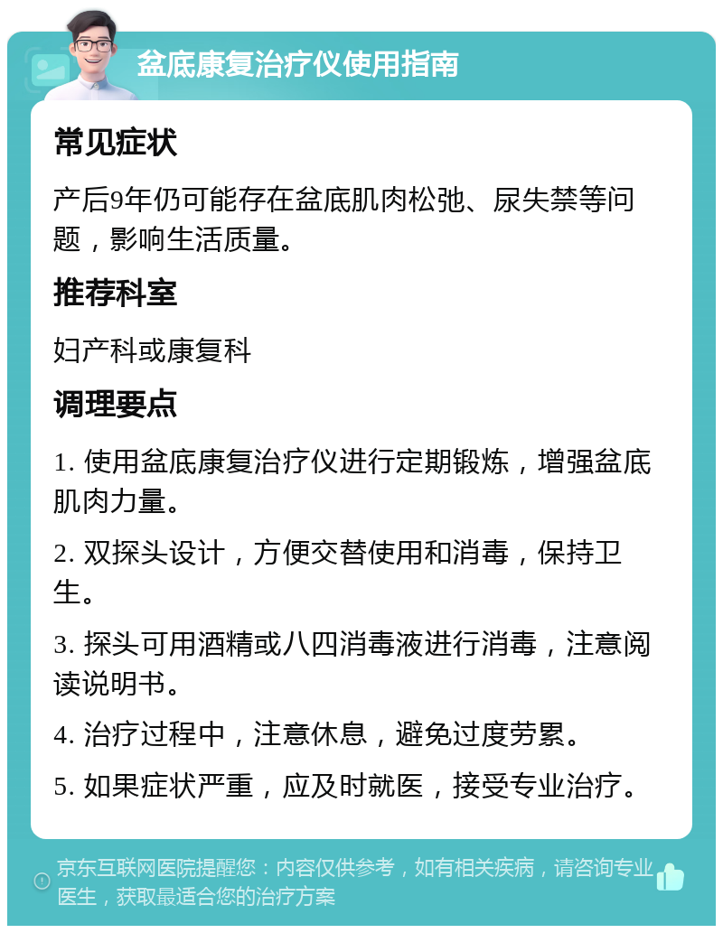 盆底康复治疗仪使用指南 常见症状 产后9年仍可能存在盆底肌肉松弛、尿失禁等问题，影响生活质量。 推荐科室 妇产科或康复科 调理要点 1. 使用盆底康复治疗仪进行定期锻炼，增强盆底肌肉力量。 2. 双探头设计，方便交替使用和消毒，保持卫生。 3. 探头可用酒精或八四消毒液进行消毒，注意阅读说明书。 4. 治疗过程中，注意休息，避免过度劳累。 5. 如果症状严重，应及时就医，接受专业治疗。