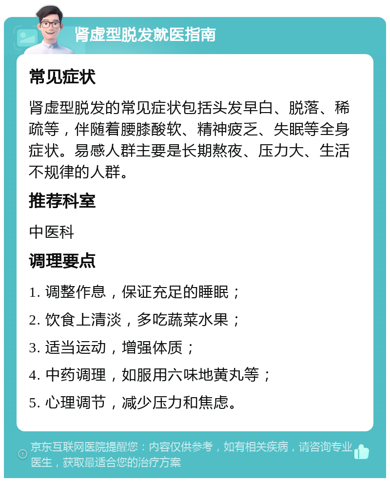 肾虚型脱发就医指南 常见症状 肾虚型脱发的常见症状包括头发早白、脱落、稀疏等，伴随着腰膝酸软、精神疲乏、失眠等全身症状。易感人群主要是长期熬夜、压力大、生活不规律的人群。 推荐科室 中医科 调理要点 1. 调整作息，保证充足的睡眠； 2. 饮食上清淡，多吃蔬菜水果； 3. 适当运动，增强体质； 4. 中药调理，如服用六味地黄丸等； 5. 心理调节，减少压力和焦虑。