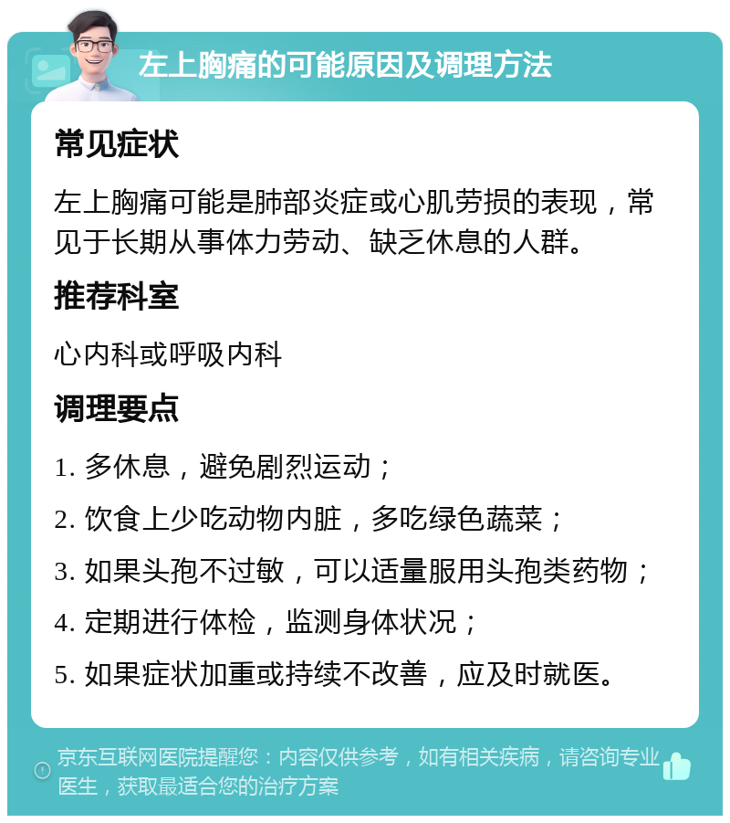 左上胸痛的可能原因及调理方法 常见症状 左上胸痛可能是肺部炎症或心肌劳损的表现，常见于长期从事体力劳动、缺乏休息的人群。 推荐科室 心内科或呼吸内科 调理要点 1. 多休息，避免剧烈运动； 2. 饮食上少吃动物内脏，多吃绿色蔬菜； 3. 如果头孢不过敏，可以适量服用头孢类药物； 4. 定期进行体检，监测身体状况； 5. 如果症状加重或持续不改善，应及时就医。