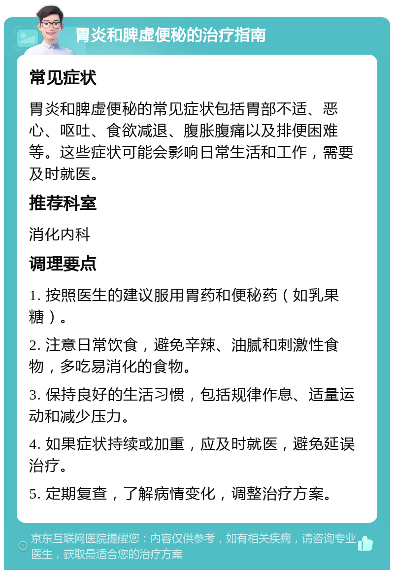 胃炎和脾虚便秘的治疗指南 常见症状 胃炎和脾虚便秘的常见症状包括胃部不适、恶心、呕吐、食欲减退、腹胀腹痛以及排便困难等。这些症状可能会影响日常生活和工作，需要及时就医。 推荐科室 消化内科 调理要点 1. 按照医生的建议服用胃药和便秘药（如乳果糖）。 2. 注意日常饮食，避免辛辣、油腻和刺激性食物，多吃易消化的食物。 3. 保持良好的生活习惯，包括规律作息、适量运动和减少压力。 4. 如果症状持续或加重，应及时就医，避免延误治疗。 5. 定期复查，了解病情变化，调整治疗方案。