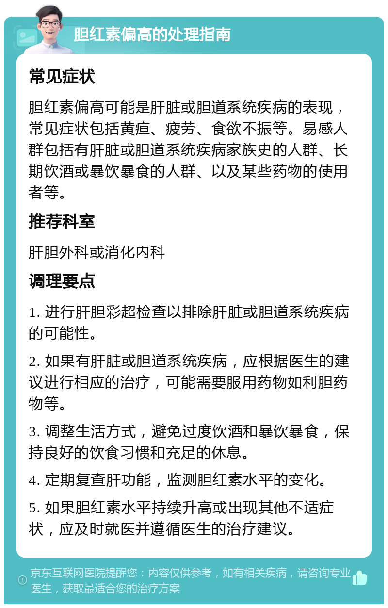 胆红素偏高的处理指南 常见症状 胆红素偏高可能是肝脏或胆道系统疾病的表现，常见症状包括黄疸、疲劳、食欲不振等。易感人群包括有肝脏或胆道系统疾病家族史的人群、长期饮酒或暴饮暴食的人群、以及某些药物的使用者等。 推荐科室 肝胆外科或消化内科 调理要点 1. 进行肝胆彩超检查以排除肝脏或胆道系统疾病的可能性。 2. 如果有肝脏或胆道系统疾病，应根据医生的建议进行相应的治疗，可能需要服用药物如利胆药物等。 3. 调整生活方式，避免过度饮酒和暴饮暴食，保持良好的饮食习惯和充足的休息。 4. 定期复查肝功能，监测胆红素水平的变化。 5. 如果胆红素水平持续升高或出现其他不适症状，应及时就医并遵循医生的治疗建议。