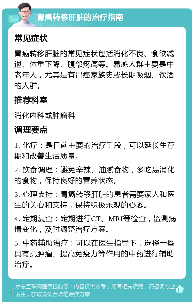 胃癌转移肝脏的治疗指南 常见症状 胃癌转移肝脏的常见症状包括消化不良、食欲减退、体重下降、腹部疼痛等。易感人群主要是中老年人，尤其是有胃癌家族史或长期吸烟、饮酒的人群。 推荐科室 消化内科或肿瘤科 调理要点 1. 化疗：是目前主要的治疗手段，可以延长生存期和改善生活质量。 2. 饮食调理：避免辛辣、油腻食物，多吃易消化的食物，保持良好的营养状态。 3. 心理支持：胃癌转移肝脏的患者需要家人和医生的关心和支持，保持积极乐观的心态。 4. 定期复查：定期进行CT、MRI等检查，监测病情变化，及时调整治疗方案。 5. 中药辅助治疗：可以在医生指导下，选择一些具有抗肿瘤、提高免疫力等作用的中药进行辅助治疗。