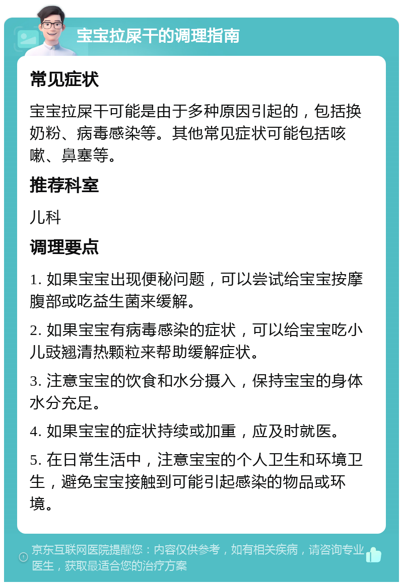 宝宝拉屎干的调理指南 常见症状 宝宝拉屎干可能是由于多种原因引起的，包括换奶粉、病毒感染等。其他常见症状可能包括咳嗽、鼻塞等。 推荐科室 儿科 调理要点 1. 如果宝宝出现便秘问题，可以尝试给宝宝按摩腹部或吃益生菌来缓解。 2. 如果宝宝有病毒感染的症状，可以给宝宝吃小儿豉翘清热颗粒来帮助缓解症状。 3. 注意宝宝的饮食和水分摄入，保持宝宝的身体水分充足。 4. 如果宝宝的症状持续或加重，应及时就医。 5. 在日常生活中，注意宝宝的个人卫生和环境卫生，避免宝宝接触到可能引起感染的物品或环境。