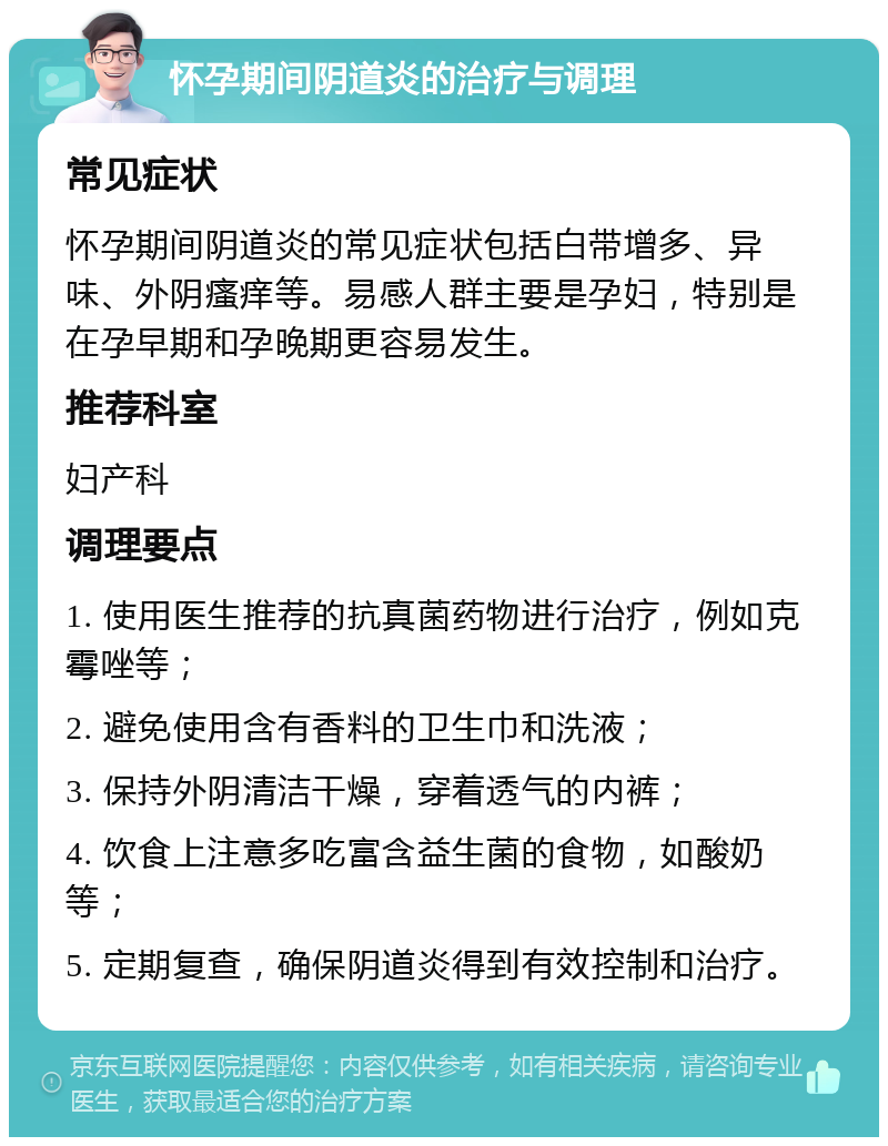 怀孕期间阴道炎的治疗与调理 常见症状 怀孕期间阴道炎的常见症状包括白带增多、异味、外阴瘙痒等。易感人群主要是孕妇，特别是在孕早期和孕晚期更容易发生。 推荐科室 妇产科 调理要点 1. 使用医生推荐的抗真菌药物进行治疗，例如克霉唑等； 2. 避免使用含有香料的卫生巾和洗液； 3. 保持外阴清洁干燥，穿着透气的内裤； 4. 饮食上注意多吃富含益生菌的食物，如酸奶等； 5. 定期复查，确保阴道炎得到有效控制和治疗。