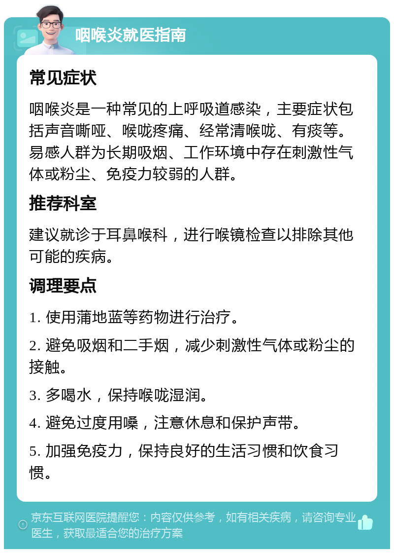 咽喉炎就医指南 常见症状 咽喉炎是一种常见的上呼吸道感染，主要症状包括声音嘶哑、喉咙疼痛、经常清喉咙、有痰等。易感人群为长期吸烟、工作环境中存在刺激性气体或粉尘、免疫力较弱的人群。 推荐科室 建议就诊于耳鼻喉科，进行喉镜检查以排除其他可能的疾病。 调理要点 1. 使用蒲地蓝等药物进行治疗。 2. 避免吸烟和二手烟，减少刺激性气体或粉尘的接触。 3. 多喝水，保持喉咙湿润。 4. 避免过度用嗓，注意休息和保护声带。 5. 加强免疫力，保持良好的生活习惯和饮食习惯。