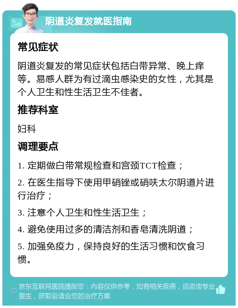 阴道炎复发就医指南 常见症状 阴道炎复发的常见症状包括白带异常、晚上痒等。易感人群为有过滴虫感染史的女性，尤其是个人卫生和性生活卫生不佳者。 推荐科室 妇科 调理要点 1. 定期做白带常规检查和宫颈TCT检查； 2. 在医生指导下使用甲硝锉或硝呋太尔阴道片进行治疗； 3. 注意个人卫生和性生活卫生； 4. 避免使用过多的清洁剂和香皂清洗阴道； 5. 加强免疫力，保持良好的生活习惯和饮食习惯。