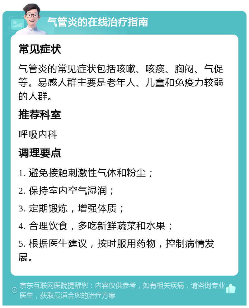 气管炎的在线治疗指南 常见症状 气管炎的常见症状包括咳嗽、咳痰、胸闷、气促等。易感人群主要是老年人、儿童和免疫力较弱的人群。 推荐科室 呼吸内科 调理要点 1. 避免接触刺激性气体和粉尘； 2. 保持室内空气湿润； 3. 定期锻炼，增强体质； 4. 合理饮食，多吃新鲜蔬菜和水果； 5. 根据医生建议，按时服用药物，控制病情发展。