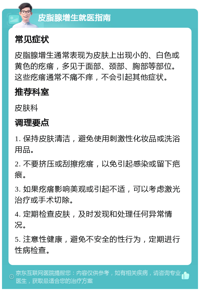 皮脂腺增生就医指南 常见症状 皮脂腺增生通常表现为皮肤上出现小的、白色或黄色的疙瘩，多见于面部、颈部、胸部等部位。这些疙瘩通常不痛不痒，不会引起其他症状。 推荐科室 皮肤科 调理要点 1. 保持皮肤清洁，避免使用刺激性化妆品或洗浴用品。 2. 不要挤压或刮擦疙瘩，以免引起感染或留下疤痕。 3. 如果疙瘩影响美观或引起不适，可以考虑激光治疗或手术切除。 4. 定期检查皮肤，及时发现和处理任何异常情况。 5. 注意性健康，避免不安全的性行为，定期进行性病检查。