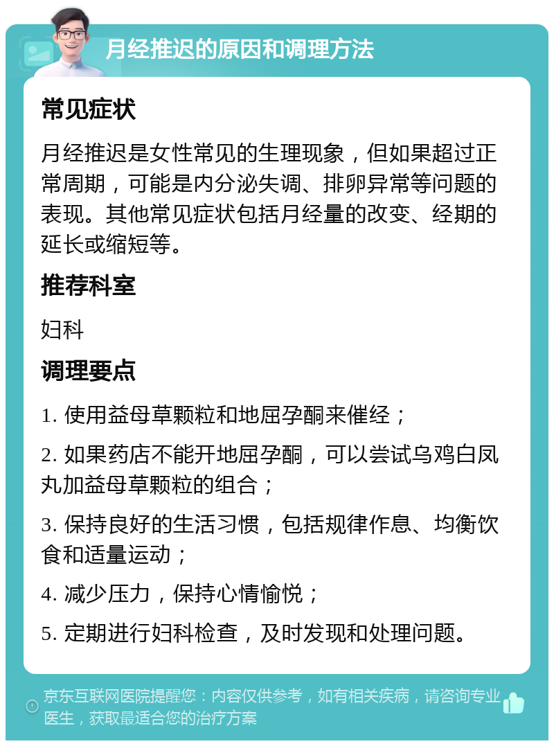 月经推迟的原因和调理方法 常见症状 月经推迟是女性常见的生理现象，但如果超过正常周期，可能是内分泌失调、排卵异常等问题的表现。其他常见症状包括月经量的改变、经期的延长或缩短等。 推荐科室 妇科 调理要点 1. 使用益母草颗粒和地屈孕酮来催经； 2. 如果药店不能开地屈孕酮，可以尝试乌鸡白凤丸加益母草颗粒的组合； 3. 保持良好的生活习惯，包括规律作息、均衡饮食和适量运动； 4. 减少压力，保持心情愉悦； 5. 定期进行妇科检查，及时发现和处理问题。