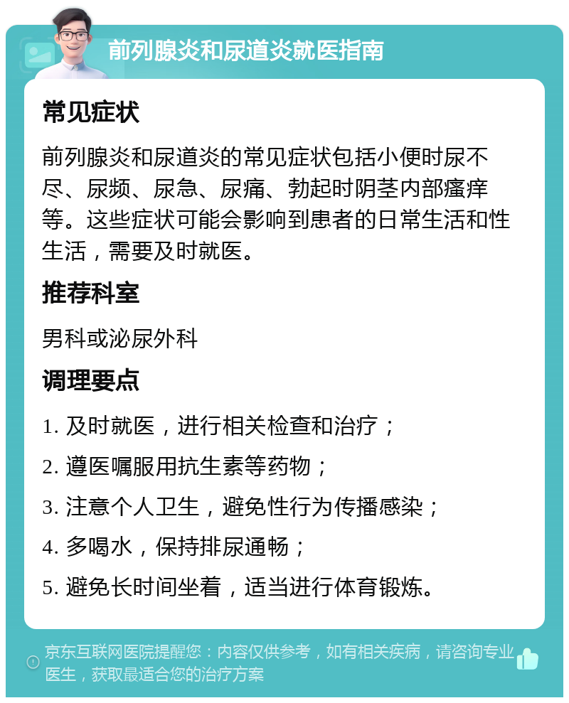 前列腺炎和尿道炎就医指南 常见症状 前列腺炎和尿道炎的常见症状包括小便时尿不尽、尿频、尿急、尿痛、勃起时阴茎内部瘙痒等。这些症状可能会影响到患者的日常生活和性生活，需要及时就医。 推荐科室 男科或泌尿外科 调理要点 1. 及时就医，进行相关检查和治疗； 2. 遵医嘱服用抗生素等药物； 3. 注意个人卫生，避免性行为传播感染； 4. 多喝水，保持排尿通畅； 5. 避免长时间坐着，适当进行体育锻炼。