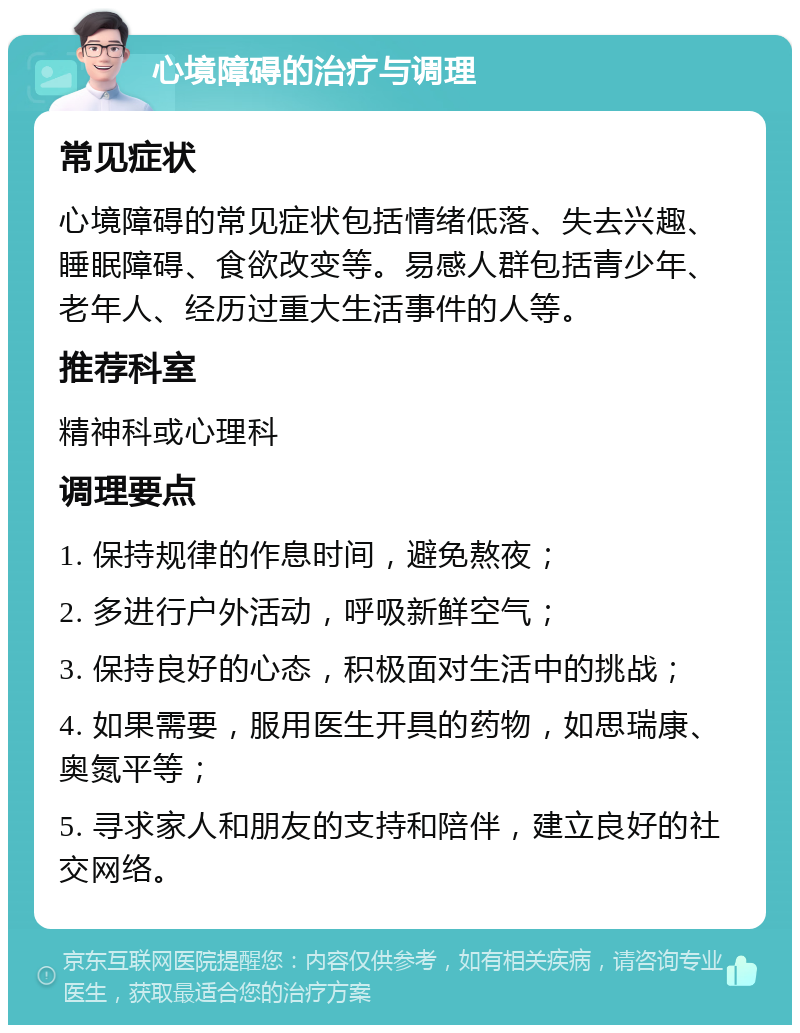 心境障碍的治疗与调理 常见症状 心境障碍的常见症状包括情绪低落、失去兴趣、睡眠障碍、食欲改变等。易感人群包括青少年、老年人、经历过重大生活事件的人等。 推荐科室 精神科或心理科 调理要点 1. 保持规律的作息时间，避免熬夜； 2. 多进行户外活动，呼吸新鲜空气； 3. 保持良好的心态，积极面对生活中的挑战； 4. 如果需要，服用医生开具的药物，如思瑞康、奥氮平等； 5. 寻求家人和朋友的支持和陪伴，建立良好的社交网络。