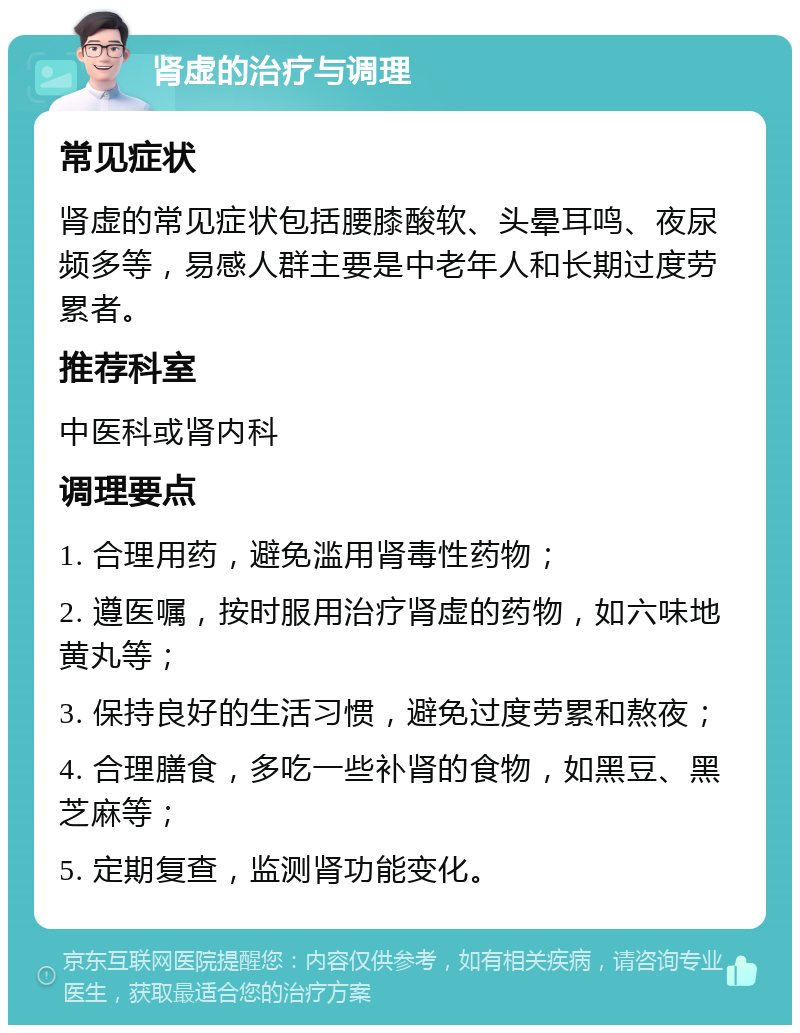 肾虚的治疗与调理 常见症状 肾虚的常见症状包括腰膝酸软、头晕耳鸣、夜尿频多等，易感人群主要是中老年人和长期过度劳累者。 推荐科室 中医科或肾内科 调理要点 1. 合理用药，避免滥用肾毒性药物； 2. 遵医嘱，按时服用治疗肾虚的药物，如六味地黄丸等； 3. 保持良好的生活习惯，避免过度劳累和熬夜； 4. 合理膳食，多吃一些补肾的食物，如黑豆、黑芝麻等； 5. 定期复查，监测肾功能变化。