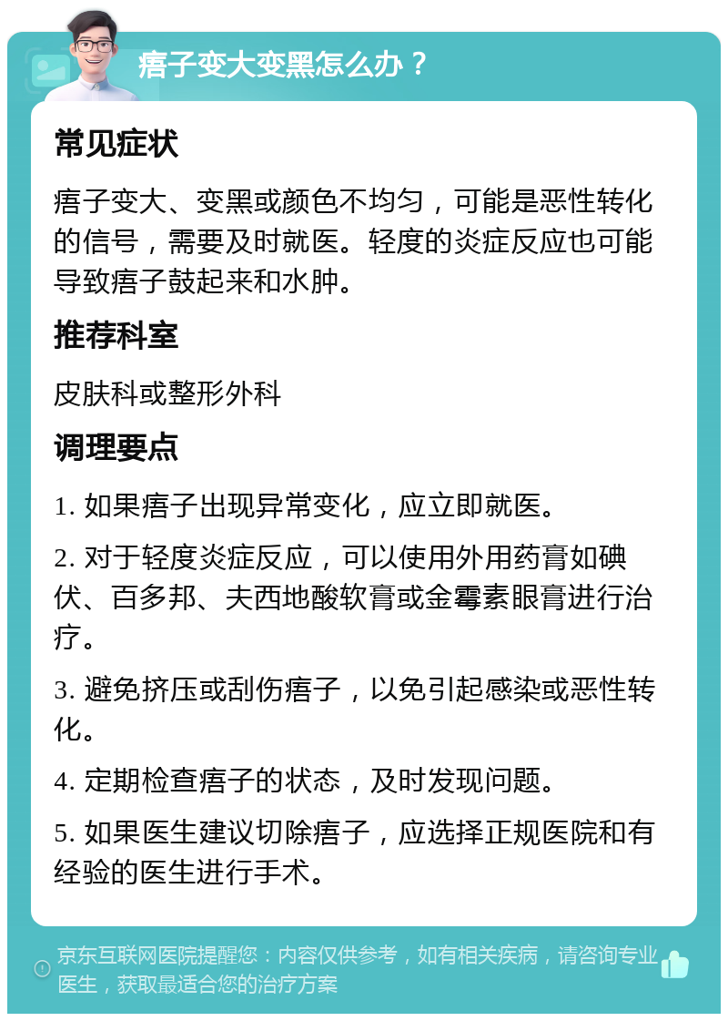 痦子变大变黑怎么办？ 常见症状 痦子变大、变黑或颜色不均匀，可能是恶性转化的信号，需要及时就医。轻度的炎症反应也可能导致痦子鼓起来和水肿。 推荐科室 皮肤科或整形外科 调理要点 1. 如果痦子出现异常变化，应立即就医。 2. 对于轻度炎症反应，可以使用外用药膏如碘伏、百多邦、夫西地酸软膏或金霉素眼膏进行治疗。 3. 避免挤压或刮伤痦子，以免引起感染或恶性转化。 4. 定期检查痦子的状态，及时发现问题。 5. 如果医生建议切除痦子，应选择正规医院和有经验的医生进行手术。