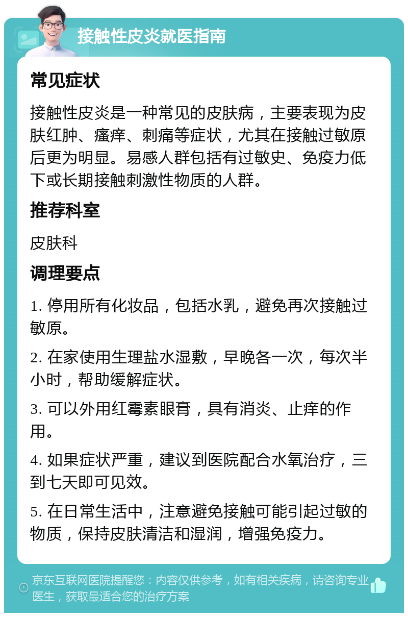 接触性皮炎就医指南 常见症状 接触性皮炎是一种常见的皮肤病，主要表现为皮肤红肿、瘙痒、刺痛等症状，尤其在接触过敏原后更为明显。易感人群包括有过敏史、免疫力低下或长期接触刺激性物质的人群。 推荐科室 皮肤科 调理要点 1. 停用所有化妆品，包括水乳，避免再次接触过敏原。 2. 在家使用生理盐水湿敷，早晚各一次，每次半小时，帮助缓解症状。 3. 可以外用红霉素眼膏，具有消炎、止痒的作用。 4. 如果症状严重，建议到医院配合水氧治疗，三到七天即可见效。 5. 在日常生活中，注意避免接触可能引起过敏的物质，保持皮肤清洁和湿润，增强免疫力。