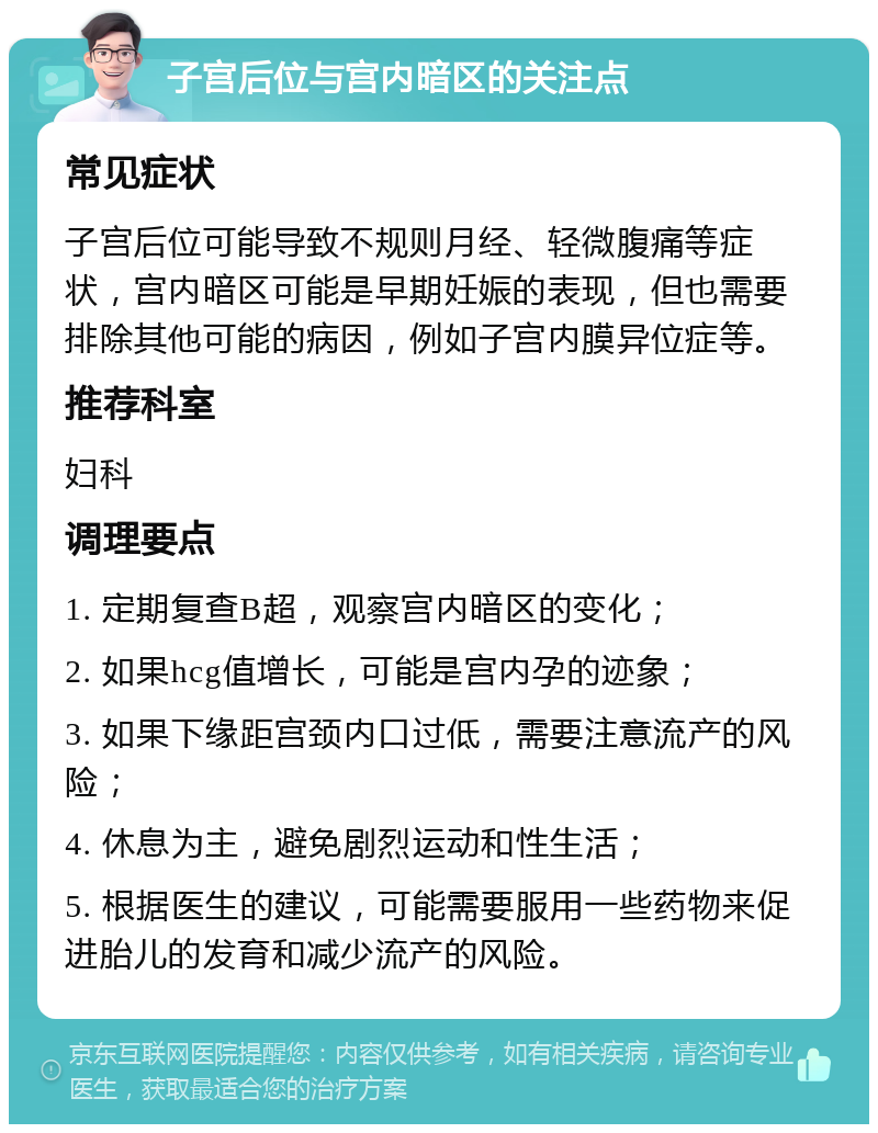 子宫后位与宫内暗区的关注点 常见症状 子宫后位可能导致不规则月经、轻微腹痛等症状，宫内暗区可能是早期妊娠的表现，但也需要排除其他可能的病因，例如子宫内膜异位症等。 推荐科室 妇科 调理要点 1. 定期复查B超，观察宫内暗区的变化； 2. 如果hcg值增长，可能是宫内孕的迹象； 3. 如果下缘距宫颈内口过低，需要注意流产的风险； 4. 休息为主，避免剧烈运动和性生活； 5. 根据医生的建议，可能需要服用一些药物来促进胎儿的发育和减少流产的风险。