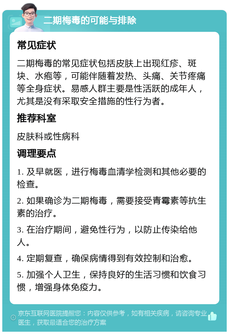 二期梅毒的可能与排除 常见症状 二期梅毒的常见症状包括皮肤上出现红疹、斑块、水疱等，可能伴随着发热、头痛、关节疼痛等全身症状。易感人群主要是性活跃的成年人，尤其是没有采取安全措施的性行为者。 推荐科室 皮肤科或性病科 调理要点 1. 及早就医，进行梅毒血清学检测和其他必要的检查。 2. 如果确诊为二期梅毒，需要接受青霉素等抗生素的治疗。 3. 在治疗期间，避免性行为，以防止传染给他人。 4. 定期复查，确保病情得到有效控制和治愈。 5. 加强个人卫生，保持良好的生活习惯和饮食习惯，增强身体免疫力。