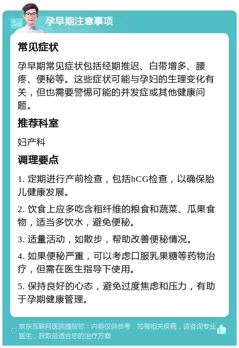 孕早期注意事项 常见症状 孕早期常见症状包括经期推迟、白带增多、腰疼、便秘等。这些症状可能与孕妇的生理变化有关，但也需要警惕可能的并发症或其他健康问题。 推荐科室 妇产科 调理要点 1. 定期进行产前检查，包括hCG检查，以确保胎儿健康发展。 2. 饮食上应多吃含粗纤维的粮食和蔬菜、瓜果食物，适当多饮水，避免便秘。 3. 适量活动，如散步，帮助改善便秘情况。 4. 如果便秘严重，可以考虑口服乳果糖等药物治疗，但需在医生指导下使用。 5. 保持良好的心态，避免过度焦虑和压力，有助于孕期健康管理。