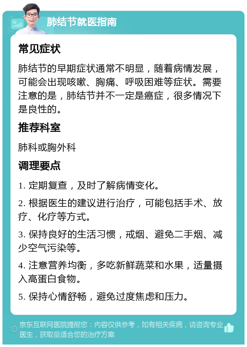 肺结节就医指南 常见症状 肺结节的早期症状通常不明显，随着病情发展，可能会出现咳嗽、胸痛、呼吸困难等症状。需要注意的是，肺结节并不一定是癌症，很多情况下是良性的。 推荐科室 肺科或胸外科 调理要点 1. 定期复查，及时了解病情变化。 2. 根据医生的建议进行治疗，可能包括手术、放疗、化疗等方式。 3. 保持良好的生活习惯，戒烟、避免二手烟、减少空气污染等。 4. 注意营养均衡，多吃新鲜蔬菜和水果，适量摄入高蛋白食物。 5. 保持心情舒畅，避免过度焦虑和压力。