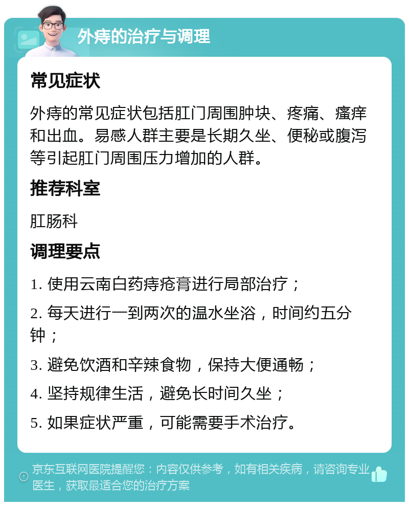 外痔的治疗与调理 常见症状 外痔的常见症状包括肛门周围肿块、疼痛、瘙痒和出血。易感人群主要是长期久坐、便秘或腹泻等引起肛门周围压力增加的人群。 推荐科室 肛肠科 调理要点 1. 使用云南白药痔疮膏进行局部治疗； 2. 每天进行一到两次的温水坐浴，时间约五分钟； 3. 避免饮酒和辛辣食物，保持大便通畅； 4. 坚持规律生活，避免长时间久坐； 5. 如果症状严重，可能需要手术治疗。