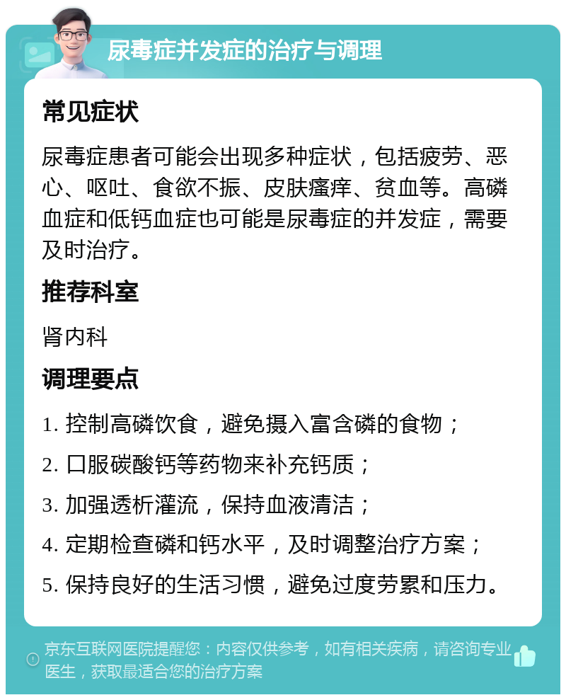 尿毒症并发症的治疗与调理 常见症状 尿毒症患者可能会出现多种症状，包括疲劳、恶心、呕吐、食欲不振、皮肤瘙痒、贫血等。高磷血症和低钙血症也可能是尿毒症的并发症，需要及时治疗。 推荐科室 肾内科 调理要点 1. 控制高磷饮食，避免摄入富含磷的食物； 2. 口服碳酸钙等药物来补充钙质； 3. 加强透析灌流，保持血液清洁； 4. 定期检查磷和钙水平，及时调整治疗方案； 5. 保持良好的生活习惯，避免过度劳累和压力。