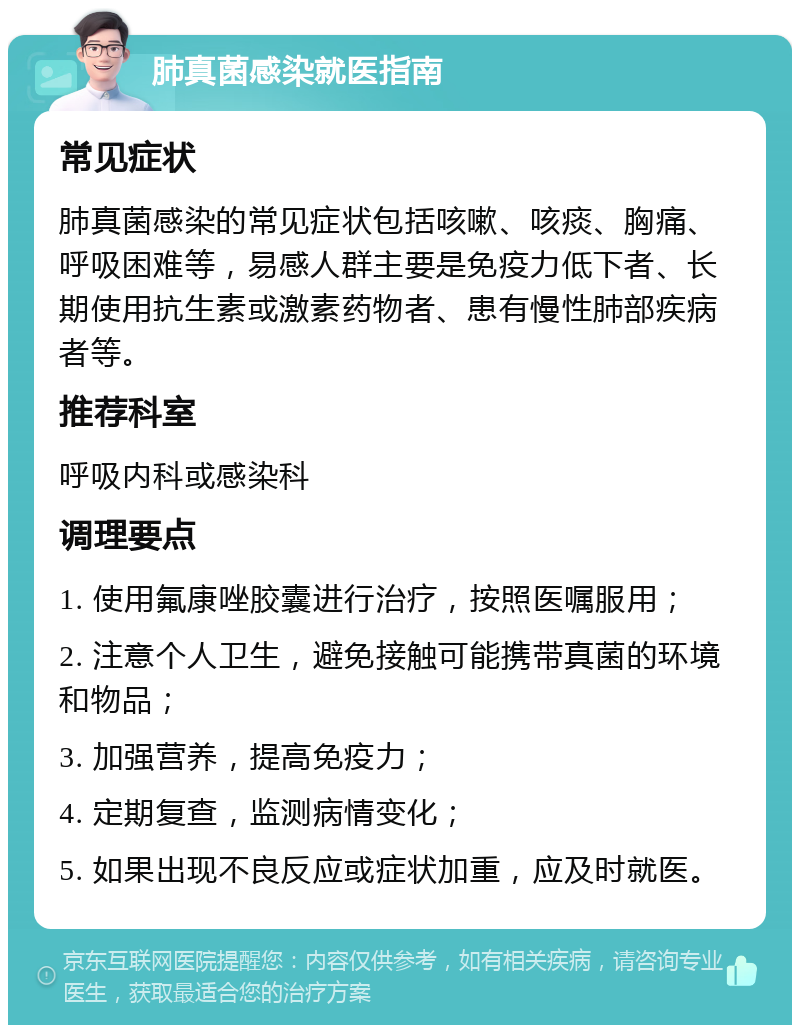 肺真菌感染就医指南 常见症状 肺真菌感染的常见症状包括咳嗽、咳痰、胸痛、呼吸困难等，易感人群主要是免疫力低下者、长期使用抗生素或激素药物者、患有慢性肺部疾病者等。 推荐科室 呼吸内科或感染科 调理要点 1. 使用氟康唑胶囊进行治疗，按照医嘱服用； 2. 注意个人卫生，避免接触可能携带真菌的环境和物品； 3. 加强营养，提高免疫力； 4. 定期复查，监测病情变化； 5. 如果出现不良反应或症状加重，应及时就医。