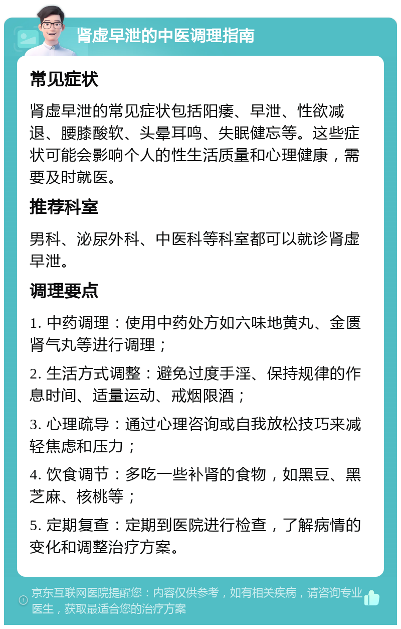 肾虚早泄的中医调理指南 常见症状 肾虚早泄的常见症状包括阳痿、早泄、性欲减退、腰膝酸软、头晕耳鸣、失眠健忘等。这些症状可能会影响个人的性生活质量和心理健康，需要及时就医。 推荐科室 男科、泌尿外科、中医科等科室都可以就诊肾虚早泄。 调理要点 1. 中药调理：使用中药处方如六味地黄丸、金匮肾气丸等进行调理； 2. 生活方式调整：避免过度手淫、保持规律的作息时间、适量运动、戒烟限酒； 3. 心理疏导：通过心理咨询或自我放松技巧来减轻焦虑和压力； 4. 饮食调节：多吃一些补肾的食物，如黑豆、黑芝麻、核桃等； 5. 定期复查：定期到医院进行检查，了解病情的变化和调整治疗方案。