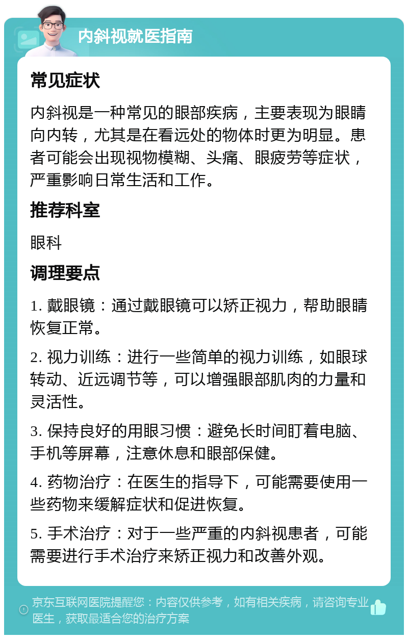 内斜视就医指南 常见症状 内斜视是一种常见的眼部疾病，主要表现为眼睛向内转，尤其是在看远处的物体时更为明显。患者可能会出现视物模糊、头痛、眼疲劳等症状，严重影响日常生活和工作。 推荐科室 眼科 调理要点 1. 戴眼镜：通过戴眼镜可以矫正视力，帮助眼睛恢复正常。 2. 视力训练：进行一些简单的视力训练，如眼球转动、近远调节等，可以增强眼部肌肉的力量和灵活性。 3. 保持良好的用眼习惯：避免长时间盯着电脑、手机等屏幕，注意休息和眼部保健。 4. 药物治疗：在医生的指导下，可能需要使用一些药物来缓解症状和促进恢复。 5. 手术治疗：对于一些严重的内斜视患者，可能需要进行手术治疗来矫正视力和改善外观。