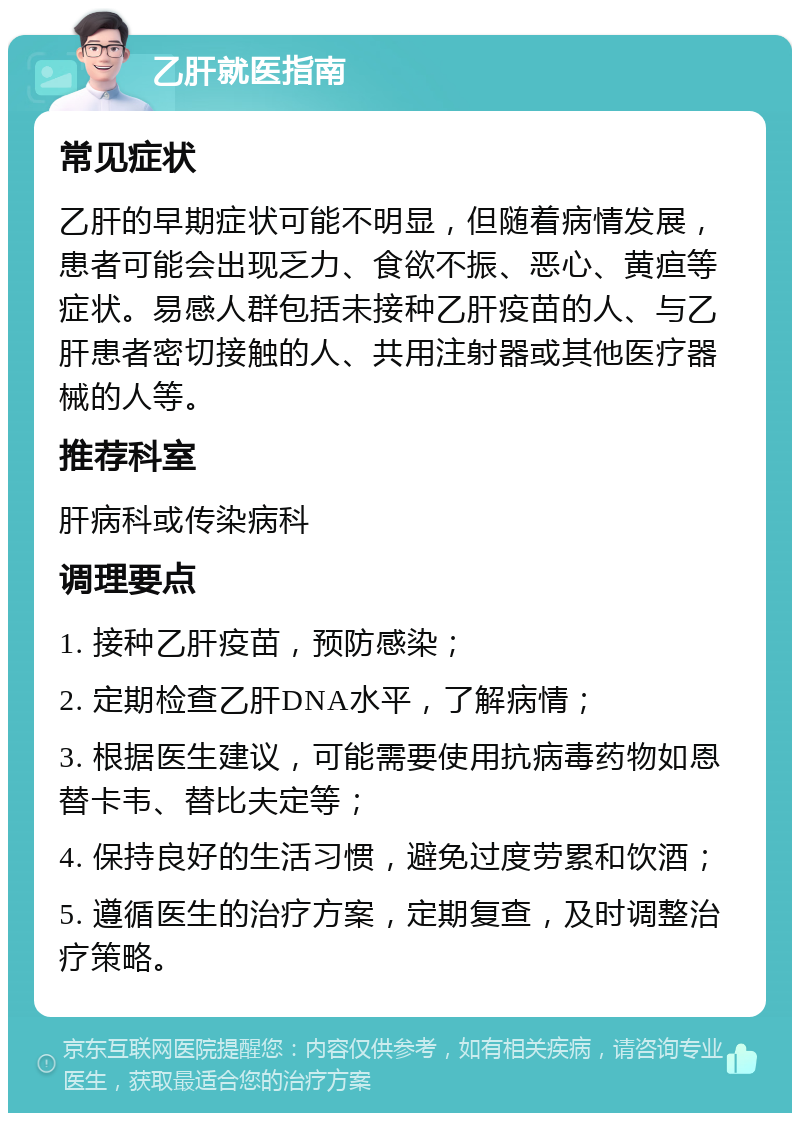 乙肝就医指南 常见症状 乙肝的早期症状可能不明显，但随着病情发展，患者可能会出现乏力、食欲不振、恶心、黄疸等症状。易感人群包括未接种乙肝疫苗的人、与乙肝患者密切接触的人、共用注射器或其他医疗器械的人等。 推荐科室 肝病科或传染病科 调理要点 1. 接种乙肝疫苗，预防感染； 2. 定期检查乙肝DNA水平，了解病情； 3. 根据医生建议，可能需要使用抗病毒药物如恩替卡韦、替比夫定等； 4. 保持良好的生活习惯，避免过度劳累和饮酒； 5. 遵循医生的治疗方案，定期复查，及时调整治疗策略。