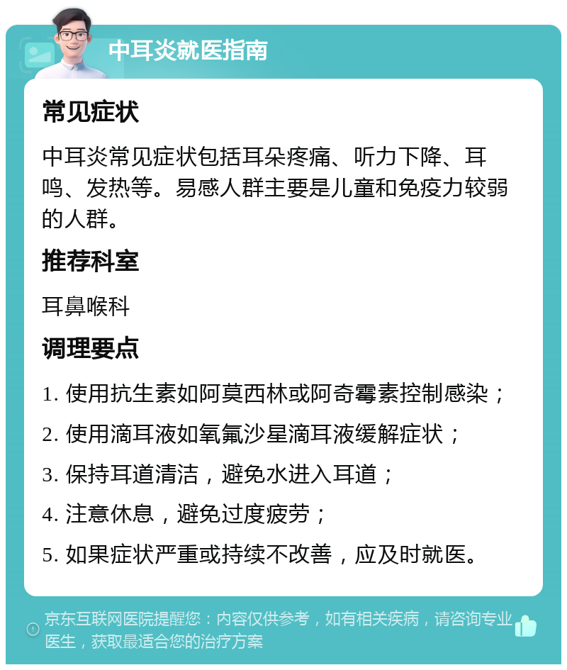 中耳炎就医指南 常见症状 中耳炎常见症状包括耳朵疼痛、听力下降、耳鸣、发热等。易感人群主要是儿童和免疫力较弱的人群。 推荐科室 耳鼻喉科 调理要点 1. 使用抗生素如阿莫西林或阿奇霉素控制感染； 2. 使用滴耳液如氧氟沙星滴耳液缓解症状； 3. 保持耳道清洁，避免水进入耳道； 4. 注意休息，避免过度疲劳； 5. 如果症状严重或持续不改善，应及时就医。