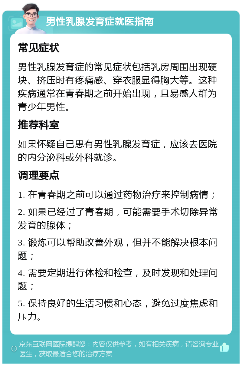 男性乳腺发育症就医指南 常见症状 男性乳腺发育症的常见症状包括乳房周围出现硬块、挤压时有疼痛感、穿衣服显得胸大等。这种疾病通常在青春期之前开始出现，且易感人群为青少年男性。 推荐科室 如果怀疑自己患有男性乳腺发育症，应该去医院的内分泌科或外科就诊。 调理要点 1. 在青春期之前可以通过药物治疗来控制病情； 2. 如果已经过了青春期，可能需要手术切除异常发育的腺体； 3. 锻炼可以帮助改善外观，但并不能解决根本问题； 4. 需要定期进行体检和检查，及时发现和处理问题； 5. 保持良好的生活习惯和心态，避免过度焦虑和压力。