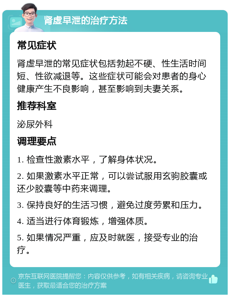 肾虚早泄的治疗方法 常见症状 肾虚早泄的常见症状包括勃起不硬、性生活时间短、性欲减退等。这些症状可能会对患者的身心健康产生不良影响，甚至影响到夫妻关系。 推荐科室 泌尿外科 调理要点 1. 检查性激素水平，了解身体状况。 2. 如果激素水平正常，可以尝试服用玄驹胶囊或还少胶囊等中药来调理。 3. 保持良好的生活习惯，避免过度劳累和压力。 4. 适当进行体育锻炼，增强体质。 5. 如果情况严重，应及时就医，接受专业的治疗。