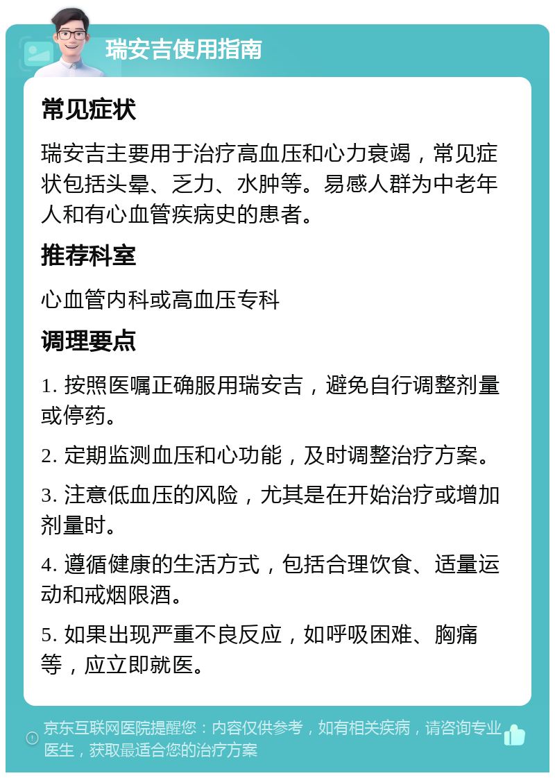 瑞安吉使用指南 常见症状 瑞安吉主要用于治疗高血压和心力衰竭，常见症状包括头晕、乏力、水肿等。易感人群为中老年人和有心血管疾病史的患者。 推荐科室 心血管内科或高血压专科 调理要点 1. 按照医嘱正确服用瑞安吉，避免自行调整剂量或停药。 2. 定期监测血压和心功能，及时调整治疗方案。 3. 注意低血压的风险，尤其是在开始治疗或增加剂量时。 4. 遵循健康的生活方式，包括合理饮食、适量运动和戒烟限酒。 5. 如果出现严重不良反应，如呼吸困难、胸痛等，应立即就医。