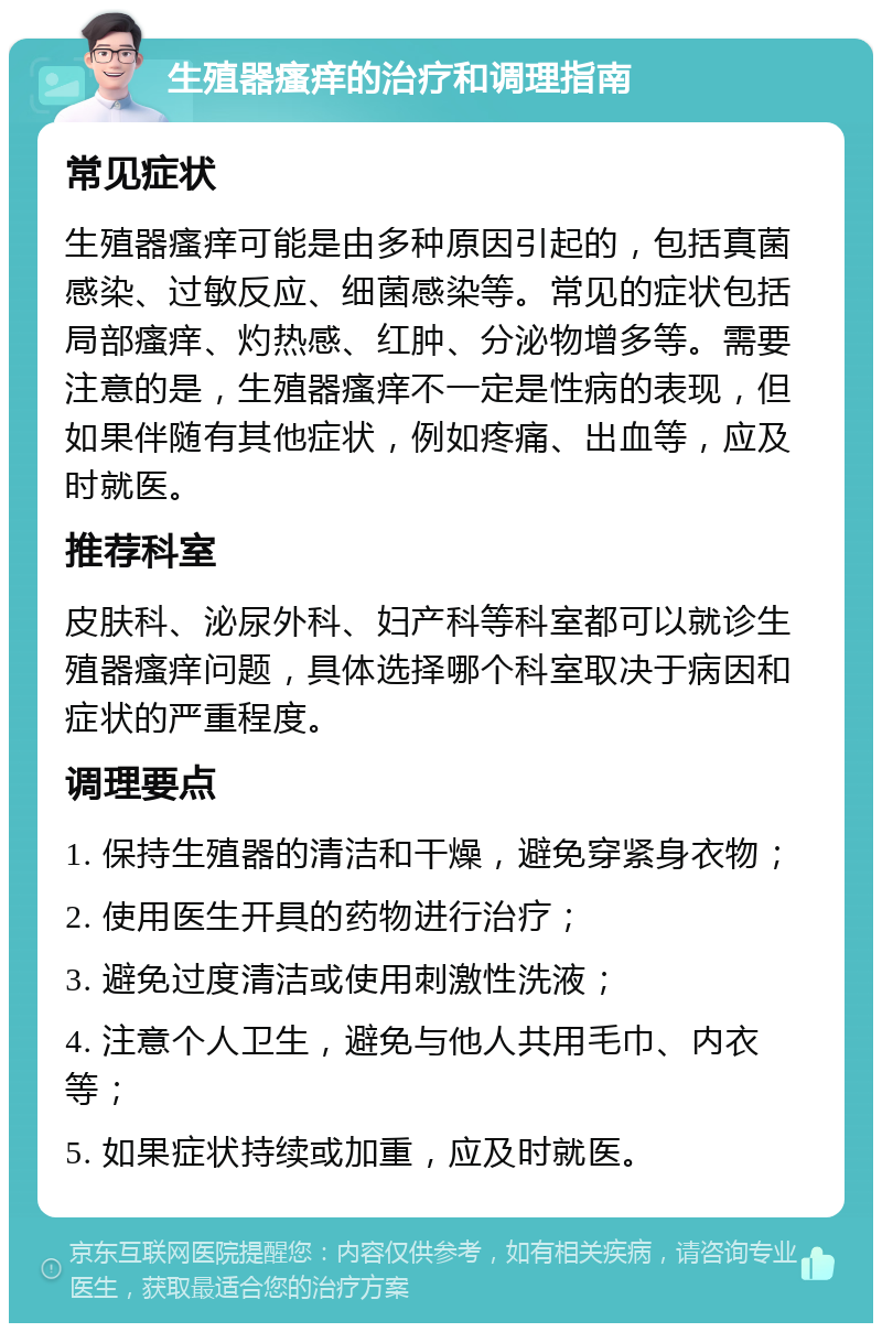 生殖器瘙痒的治疗和调理指南 常见症状 生殖器瘙痒可能是由多种原因引起的，包括真菌感染、过敏反应、细菌感染等。常见的症状包括局部瘙痒、灼热感、红肿、分泌物增多等。需要注意的是，生殖器瘙痒不一定是性病的表现，但如果伴随有其他症状，例如疼痛、出血等，应及时就医。 推荐科室 皮肤科、泌尿外科、妇产科等科室都可以就诊生殖器瘙痒问题，具体选择哪个科室取决于病因和症状的严重程度。 调理要点 1. 保持生殖器的清洁和干燥，避免穿紧身衣物； 2. 使用医生开具的药物进行治疗； 3. 避免过度清洁或使用刺激性洗液； 4. 注意个人卫生，避免与他人共用毛巾、内衣等； 5. 如果症状持续或加重，应及时就医。